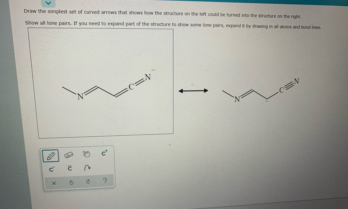 Draw the simplest set of curved arrows that shows how the structure on the left could be turned into the structure on the right.
Show all lone pairs. If you need to expand part of the structure to show some lone pairs, expand it by drawing in all atoms and bond lines.
c=v`
to
