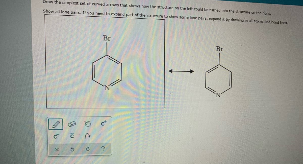 Draw the simplest set of curved arrows that shows how the structure on the left could be turned into the structure on the right.
Show all lone pairs. If you need to expand part of the structure to show some lone pairs, expand it by drawing in all atoms and bond lines.
Br
Br
to
