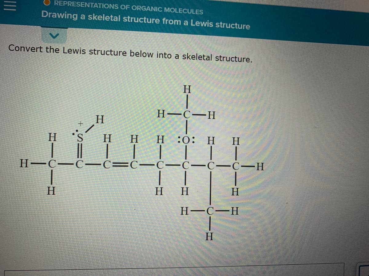 O REPRESENTATIONS OF ORGANIC MOLECULES
Drawing a skeletal structure from a Lewis structure
Convert the Lewis structure below into a skeletal structure.
H
Н—С—Н
H
H 'S
H
H
н :0: Н н
Н—С—С—С—С— С—С—С—С—Н
H
H
H
H C-H
H
HICI H
