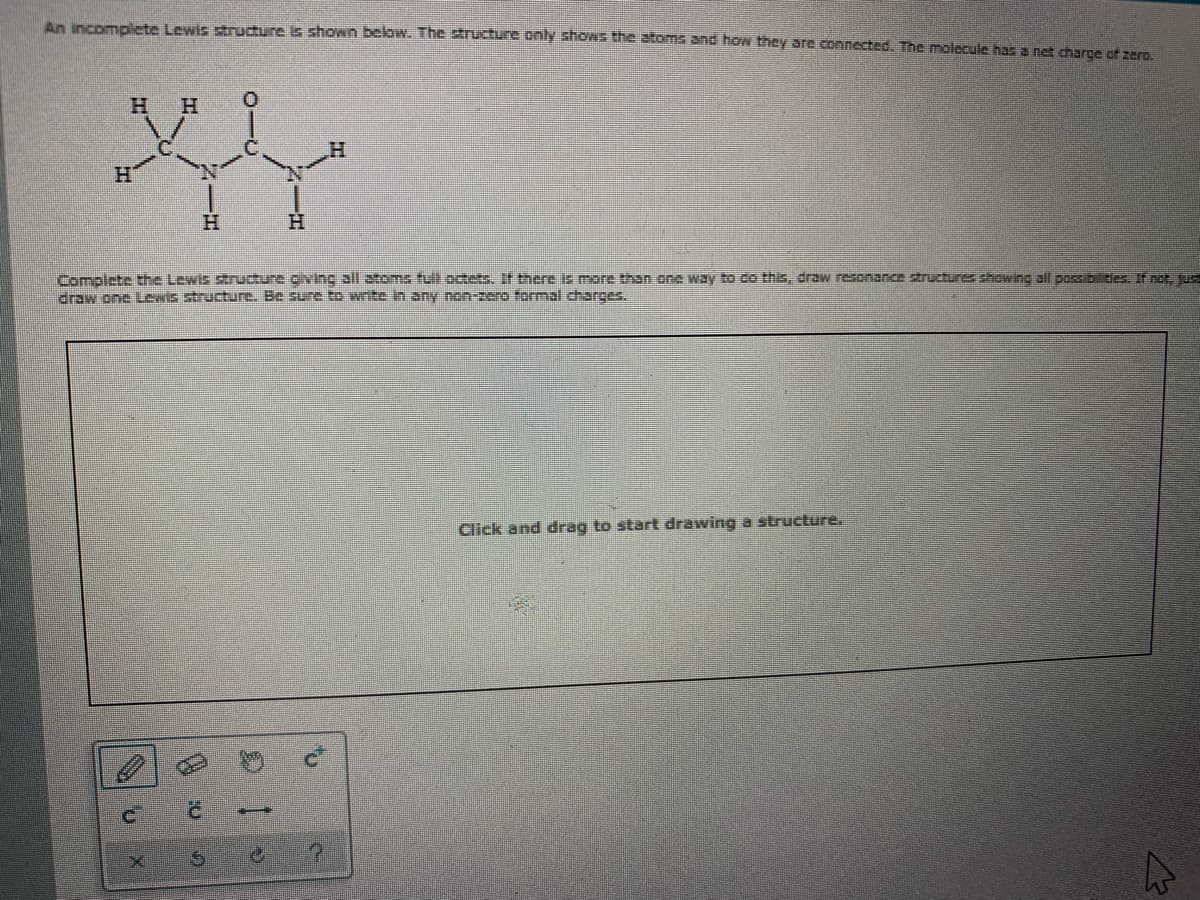 An DERmElste Lewistrudure i shown below. The structure only shows the toms and hOn they are connected, The molecule has a net charce of zern
H.
H
H.
H.
Complete the Lewis struture cvinc zll atome tult octets. If there te more than one way to co this, draw resonance structures showing all possib ties. If not, use
drow one teNIS structure. Be sure to write in any non-zero formal charges.
Click and drag to start drawing a structure.
1.
