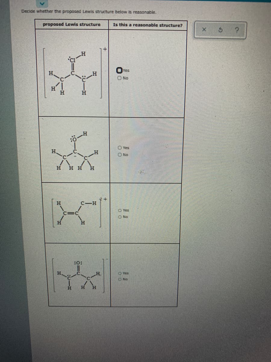 Decide whether the proposed Lewis structure below is reasonable.
proposed Lewis structure
Is this a reasonable structure?
Yes
H.
O No
H
H.
H.
O Yes
H
O No
H.
H H
H
H.
C-H
O Yes
O No
H.
:O:
Yes
ONo
H.
