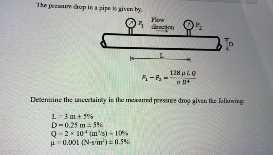 The pressure drop in a pipe is given by,
Flow
i
P2
direction
TD
128 μ L Q
TT D4
P-P2 =
Determine the uncertainty in the measured pressure drop given the following:
L= 3 m + 5%
D=0.25 m ± 5%
Q= 2 x 10 (m³/s) + 10%
u= 0.001 (N-s/m²) ± 0.5%
