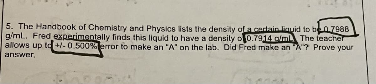 5. The Handbook of Chemistry and Physics lists the density of a certain liguid to be 07988
g/mL. Fred experimentally finds this liquid to have a density of 0.7914 a/ml The teacher
allows up to +/- 0.500% error to make an "A" on the lab. Did Fred make an "A"? Prove your
answer,
