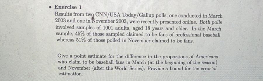 Exercise 1
Results from two CNN/USA Today/Gallup polls, one conducted in March
2003 and one in November 2003, were recently presented online. Both polls
involved samples of 1001 adults, aged 18 years and older. In the March
sample, 45% of those sampled claimed to be fans of professional baseball
whereas 51% of those polled in November claimed to be fans.
Give a point estimate for the difference in the proportions of Americans
who claim to be baseball fans in March (at the beginning of the season)
and November (after the World Series). Provide a bound for the error 'of
estimation.
