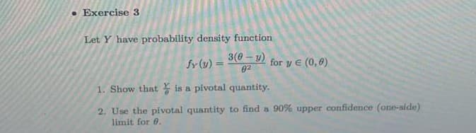 • Exercise 3
Let Y have probability density function
3(0- y)
fy (v) =
for y E (0,0)
%3D
02
1. Show that is a pivotal quantity.
2. Use the pivotal quantity to find a 90% upper confidence (one-side)
limit for 0.
