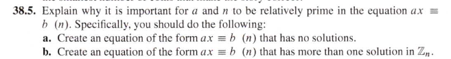 38.5. Explain why it is important for a and n to be relatively prime in the equation ax =
b (n). Specifically, you should do the following:
a. Create an equation of the form ax = b (n) that has no solutions.
b. Create an equation of the form a.x = b (n) that has more than one solution in Z, .
