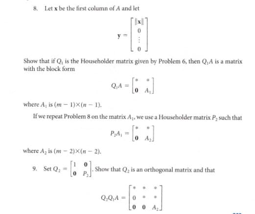 8. Let x be the first column of A and let
Show that if Q, is the Householder matrix given by Problem 6, then Q,A is a matrix
with the block form
Q.A =
where A, is (m – 1)X(n – 1).
If we repeat Problem 8 on the matrix A, we use a Householder matrix P; such that
PA, =.
o A]
where A, is (m - 2)X(n – 2).
