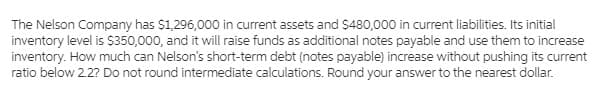 The Nelson Company has $1,296,000 in current assets and $480,000 in current liabilities. Its initial
inventory level is $350,000, and it will raise funds as additional notes payable and use them to increase
inventory. How much can Nelson's short-term debt (notes payable) increase without pushing its current
ratio below 2.2? Do not round intermediate calculations. Round your answer to the nearest dollar.
