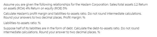 Assume you are given the following relationships for the Haslam Corporation: Sales/total assets 1.2 Return
on assets (ROA) 4% Return on equity (ROE) 5%
Calculate Haslam's profit margin and liabilities-to-assets ratio. Do not round intermediate calculations.
Round your answers to two decimal places. Profit margin: %
Liabilities-to-assets ratio: %
Suppose half of its liabilities are in the form of debt. Calculate the debt-to-assets ratio. Do not round
intermediate calculations. Round your answer to two decimal places. %
