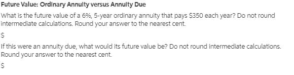 Future Value: Ordinary Annulty versus Annulty Due
What is the future value of a 6%, 5-year ordinary annuity that pays $350 each year? Do not round
intermediate calculations. Round your answer to the nearest cent.
If this were an annuity due, what would its future value be? Do not round intermediate calculations.
Round your answer to the nearest cent.
