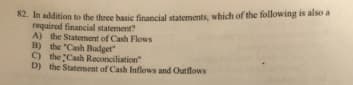 82. In addition to the three basic financial statements, which of the following is also a
required financial statement?
A) the Statement of Cash Flows
B) the "Cash Budget
C) the Cash Reconciliation"
D) the Statement of Cash Inflows and Outflows
