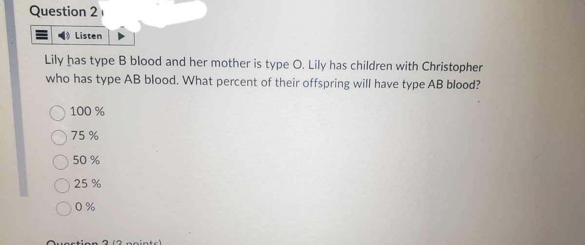 Question 2
1) Listen
Lily has type B blood and her mother is type O. Lily has children with Christopher
who has type AB blood. What percent of their offspring will have type AB blood?
O 100%
75%
O
50%
25%
0%
Question 3 (2 points!