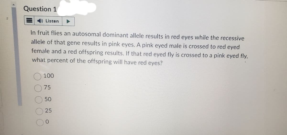 Re
Question 1
1) Listen
In fruit flies an autosomal dominant allele results in red eyes while the recessive
allele of that gene results in pink eyes. A pink eyed male is crossed to red eyed
female and a red offspring results. If that red eyed fly is crossed to a pink eyed fly,
what percent of the offspring will have red eyes?
O100
075
O 50
25
0