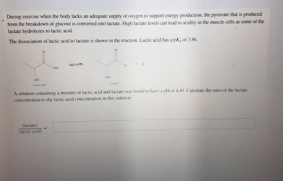 During exercise when the body lacks an adequate supply of oxygen to support energy production, the pyruvate that is produced
from the breakdown of glucose is converted into lactate. High lactate levels can lead to acidity in the muscle cells as some of the
lactate hydrolyzes to lactic acid.
The dissociation of lactic acid to lactate is shown in the reaction. Lactic acid has a pK、 of 3.86.
DO
OH
A solution containing a mixture of lactic acid and lactate was found to have a pH of 4.49. Calculate the ratio of the lactate
concentration to the lactic acid concentration in this solution.
=
lactic acid)
kommunene.
TH