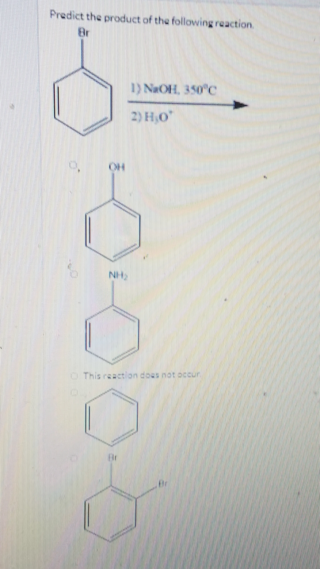 Predict the product of the following reaction.
Br
)NaOH 350 c
NH
CThis reacten does netaccur
