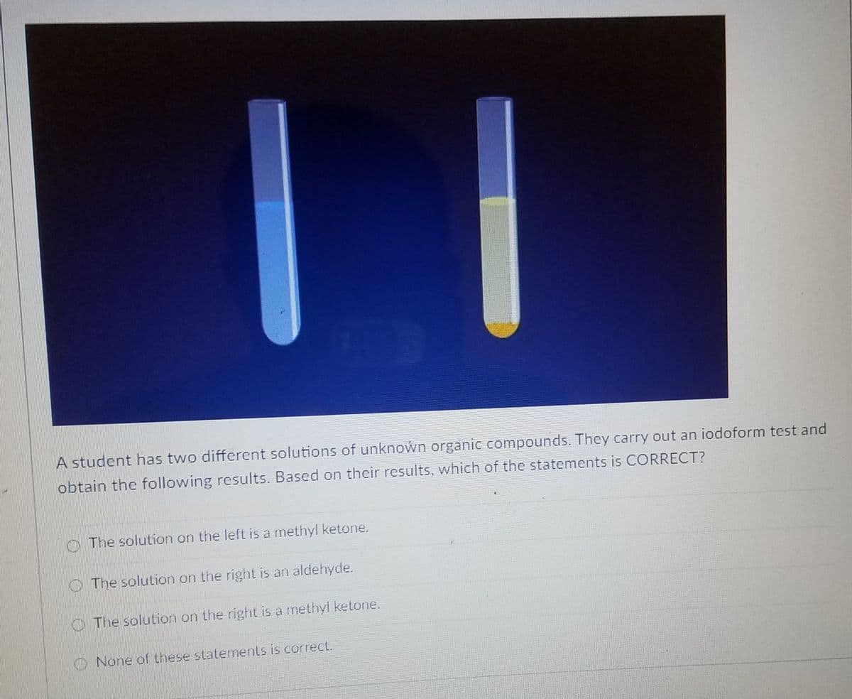 A student has two different solutions of unknown organic compounds. They carry out an iodoform test and
obtain the following results. Based on their results, which of the statements is CORRECT?
O The solution on the left is a methyl ketone.
O The solution on the right is an aldehyde.
O The solution on the right is a methyl ketone.
None of these statements is correct.
