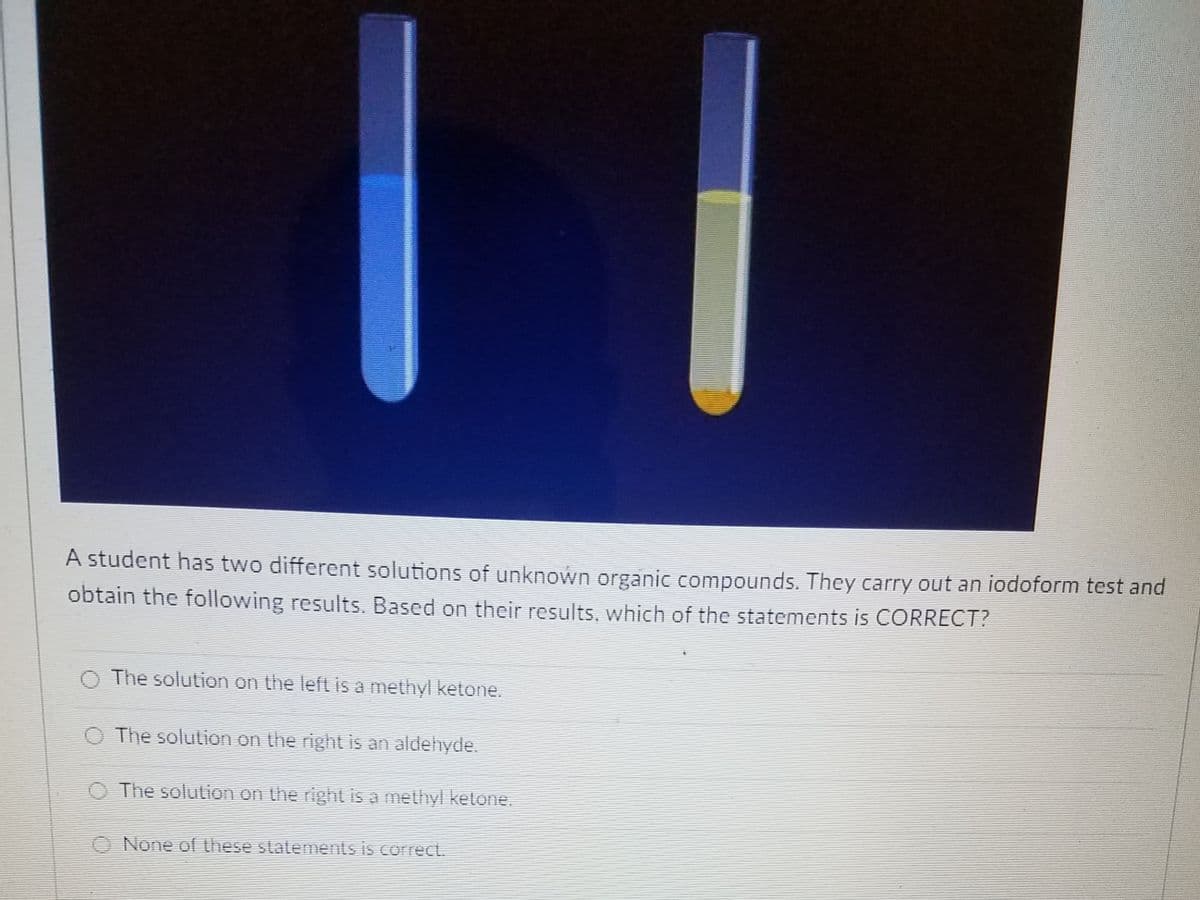 A student has two different solutions of unknown organic compounds. They carry out an iodoform test and
obtain the following results. Based on their results, which of the statements is CORRECT?
The solution on the left is a methyl ketone.
O The solution on the right is an aldehyde.
O The solution on the right is a methyl ketone.
O None of these slatements is correct.
