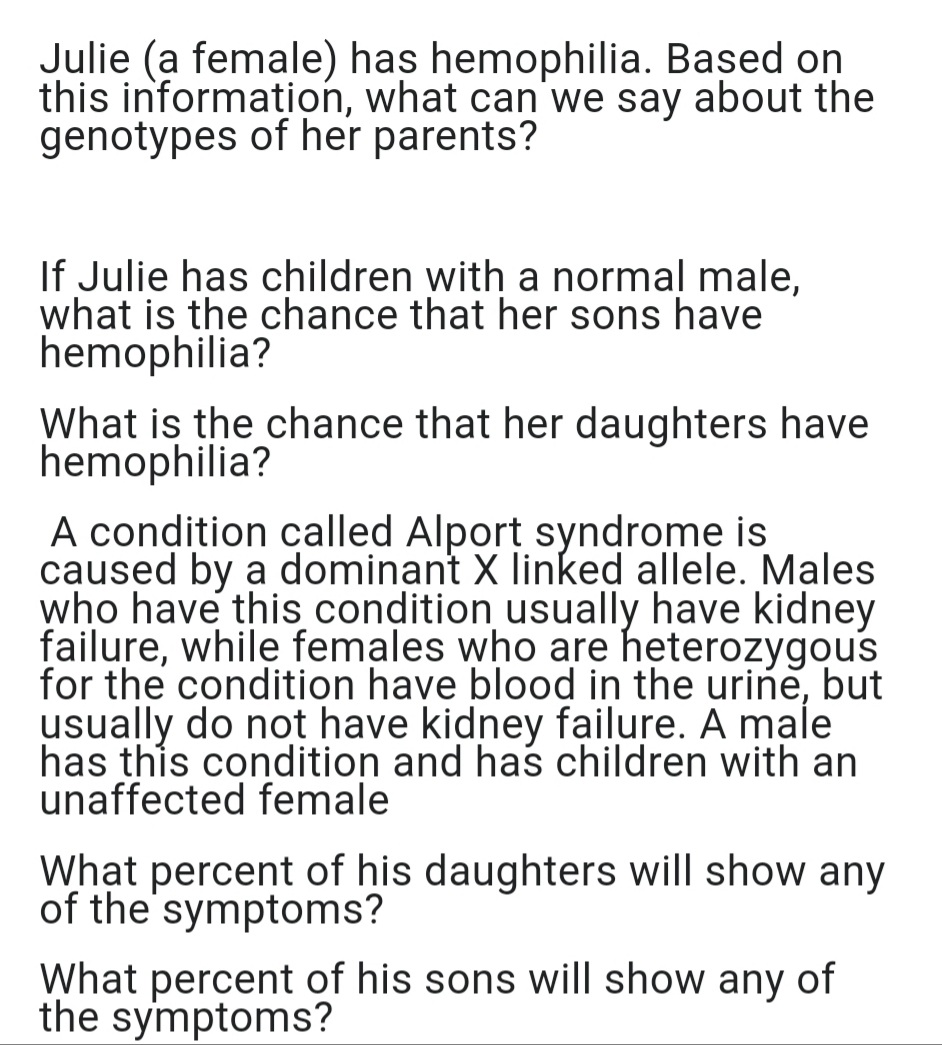 Julie (a female) has hemophilia. Based on
this information, what can we say about the
genotypes of her parents?
If Julie has children with a normal male,
what is the chance that her sons have
hemophilia?
What is the chance that her daughters have
hemophilia?
A condition called Alport syndrome is
caused by a dominant X linked allele. Males
who have this condition usually have kidney
failure, while females who are heterozygous
for the condition have blood in the urine, but
usually do not have kidney failure. A male
has this condition and has children with an
unaffected female
What percent of his daughters will show any
of the symptoms?
What percent of his sons will show any of
the symptoms?