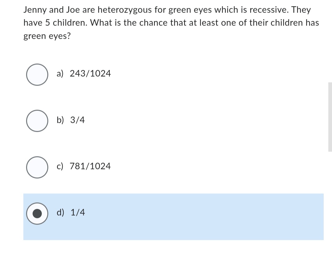 Jenny and Joe are heterozygous for green eyes which is recessive. They
have 5 children. What is the chance that at least one of their children has
green eyes?
O
O
O
a) 243/1024
b) 3/4
c) 781/1024
d) 1/4