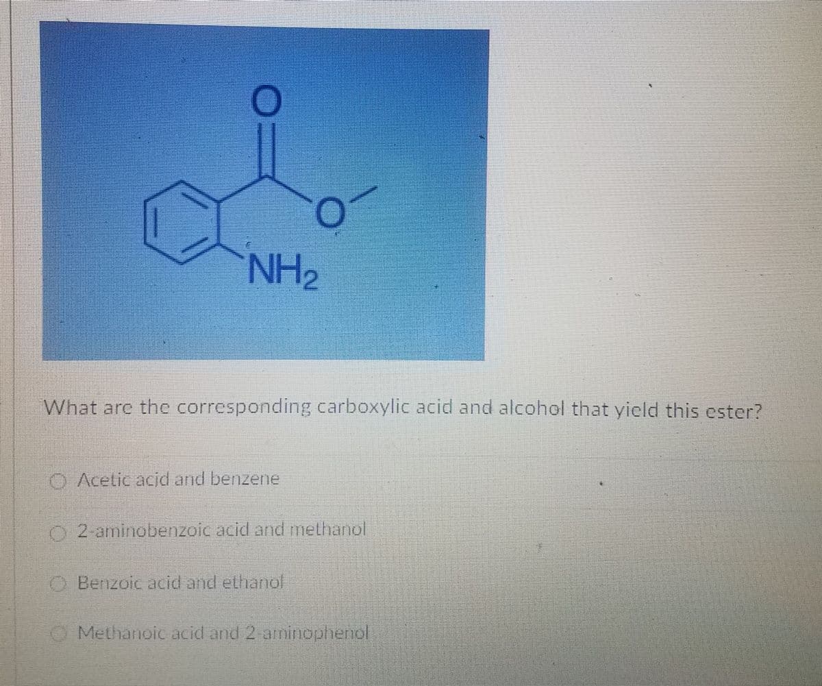 NH2
What are the corresponding carboxylic acid and alcohol that yield this ester?
O Acetic acid and benzene
O 2-aminobenzoic acid and methanol
Benzoic acidand ethanol
Methanoic acid and 2 amincophendl
