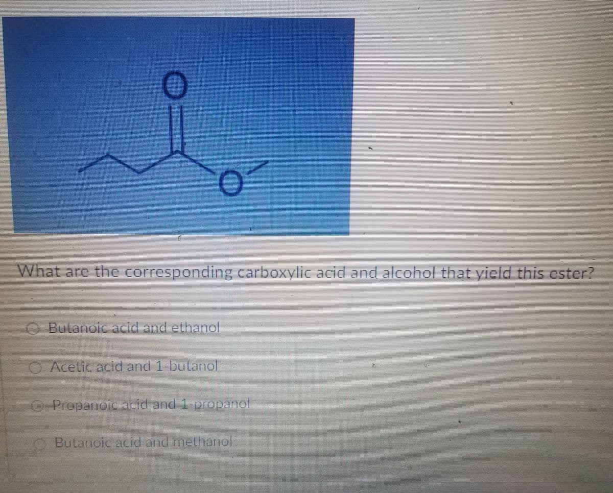 What are the corresponding carboxylic acid and alcohol that yicld this ester?
Butanoic acid and ethanol
O Acelic acid and 1 butanol
O Propanolc acid and 1-propanol
O Bulanoic acid and metlhanol
