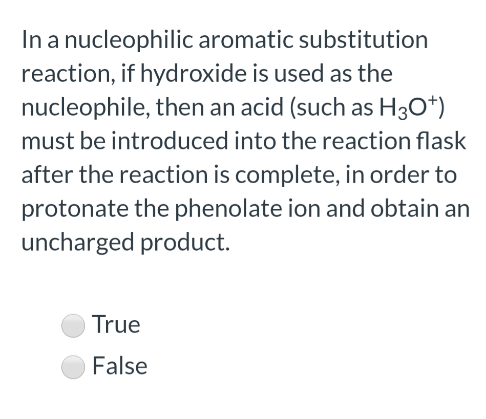 In a nucleophilic aromatic substitution
reaction, if hydroxide is used as the
nucleophile, then an acid (such as H30*)
must be introduced into the reaction flask
after the reaction is complete, in order to
protonate the phenolate ion and obtain an
uncharged product.
True
O False
