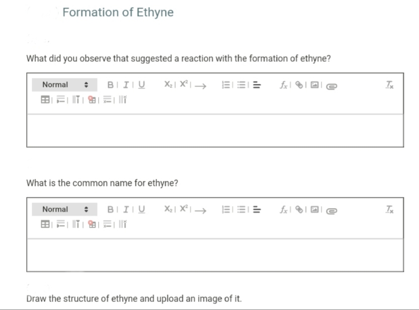 Formation of Ethyne
What did you observe that suggested a reaction with the formation of ethyne?
Normal
BIIIU
EEE
田=
What is the common name for ethyne?
BIIIU
X2| X² | →
EEE
Normal
田=|T|图|和| |
Draw the structure of ethyne and upload an image of it.
