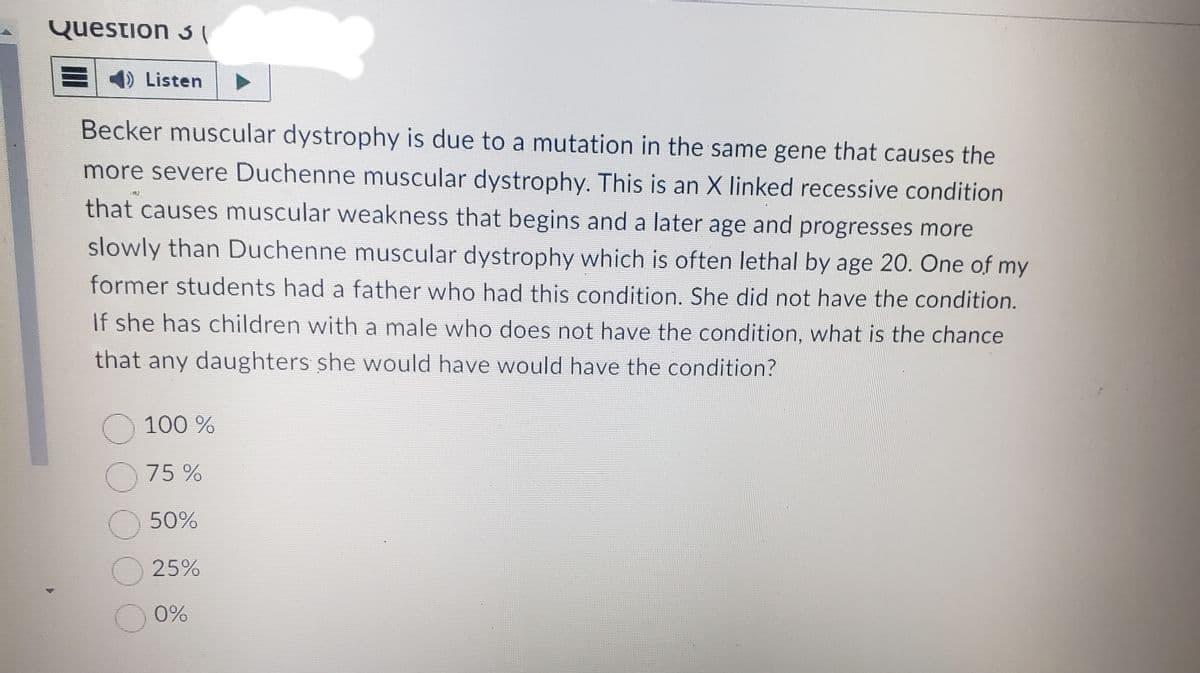 Question 3
) Listen
Becker muscular dystrophy is due to a mutation in the same gene that causes the
more severe Duchenne muscular dystrophy. This is an X linked recessive condition
that causes muscular weakness that begins and a later age and progresses more
slowly than Duchenne muscular dystrophy which is often lethal by age 20. One of my
former students had a father who had this condition. She did not have the condition.
If she has children with a male who does not have the condition, what is the chance
that any daughters she would have would have the condition?
100 %
75%
O 50%
O 25%
0%