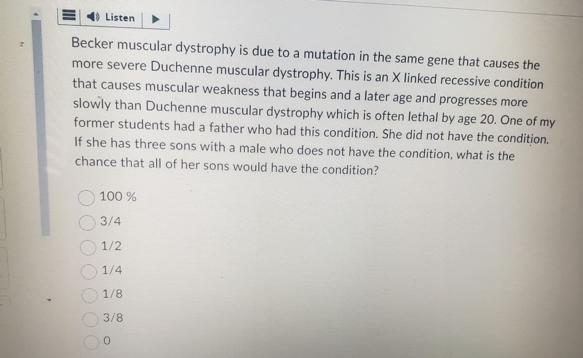 ) Listen
Becker muscular dystrophy is due to a mutation in the same gene that causes the
more severe Duchenne muscular dystrophy. This is an X linked recessive condition
that causes muscular weakness that begins and a later age and progresses more
slowly than Duchenne muscular dystrophy which is often lethal by age 20. One of my
former students had a father who had this condition. She did not have the condition.
If she has three sons with a male who does not have the condition, what is the
chance that all of her sons would have the condition?
O
100 %
3/4
1/2
1/4
1/8
3/8
0