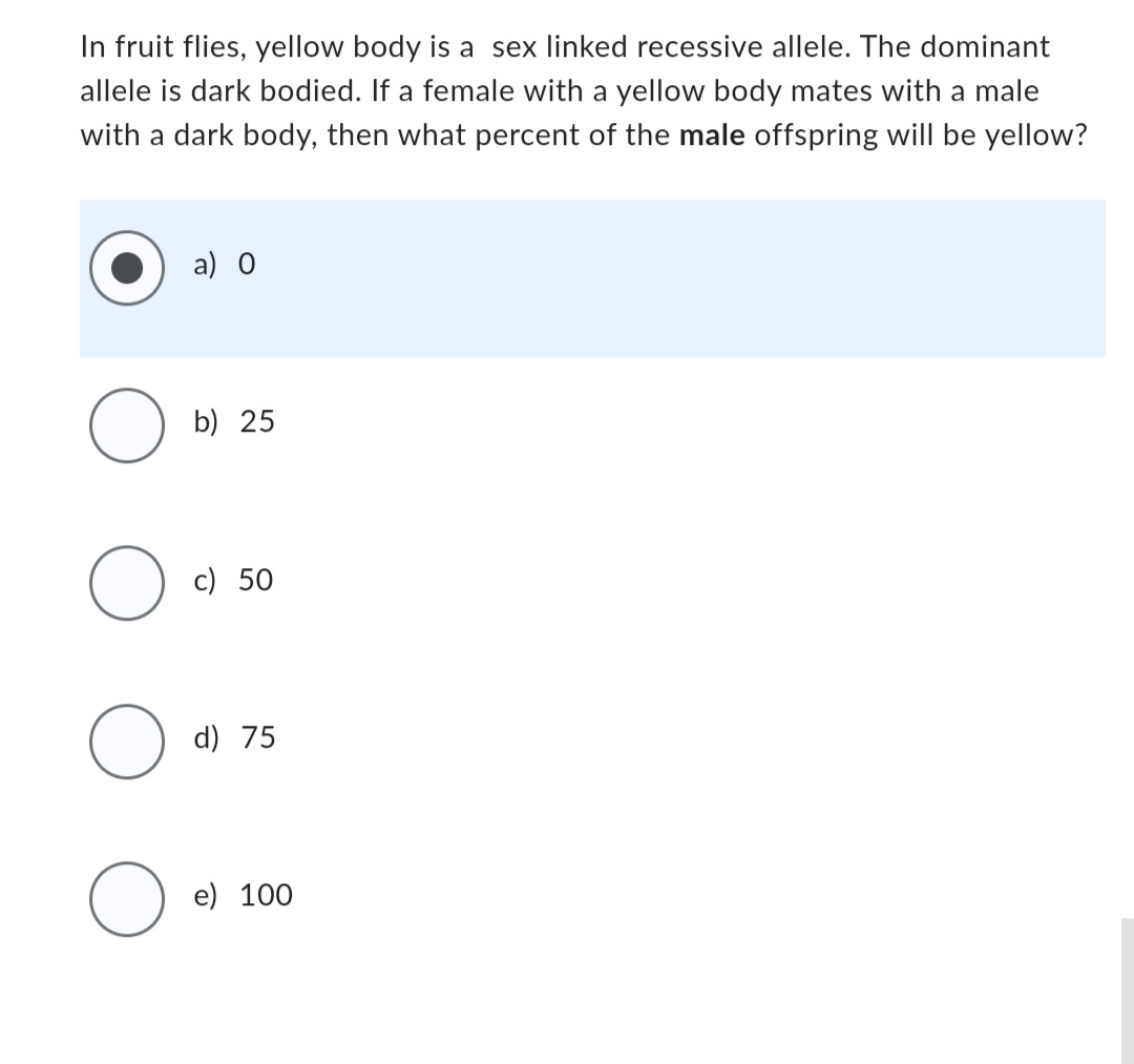 In fruit flies, yellow body is a sex linked recessive allele. The dominant
allele is dark bodied. If a female with a yellow body mates with a male
with a dark body, then what percent of the male offspring will be yellow?
O
O
O
O
a) 0
b) 25
c) 50
d) 75
e) 100