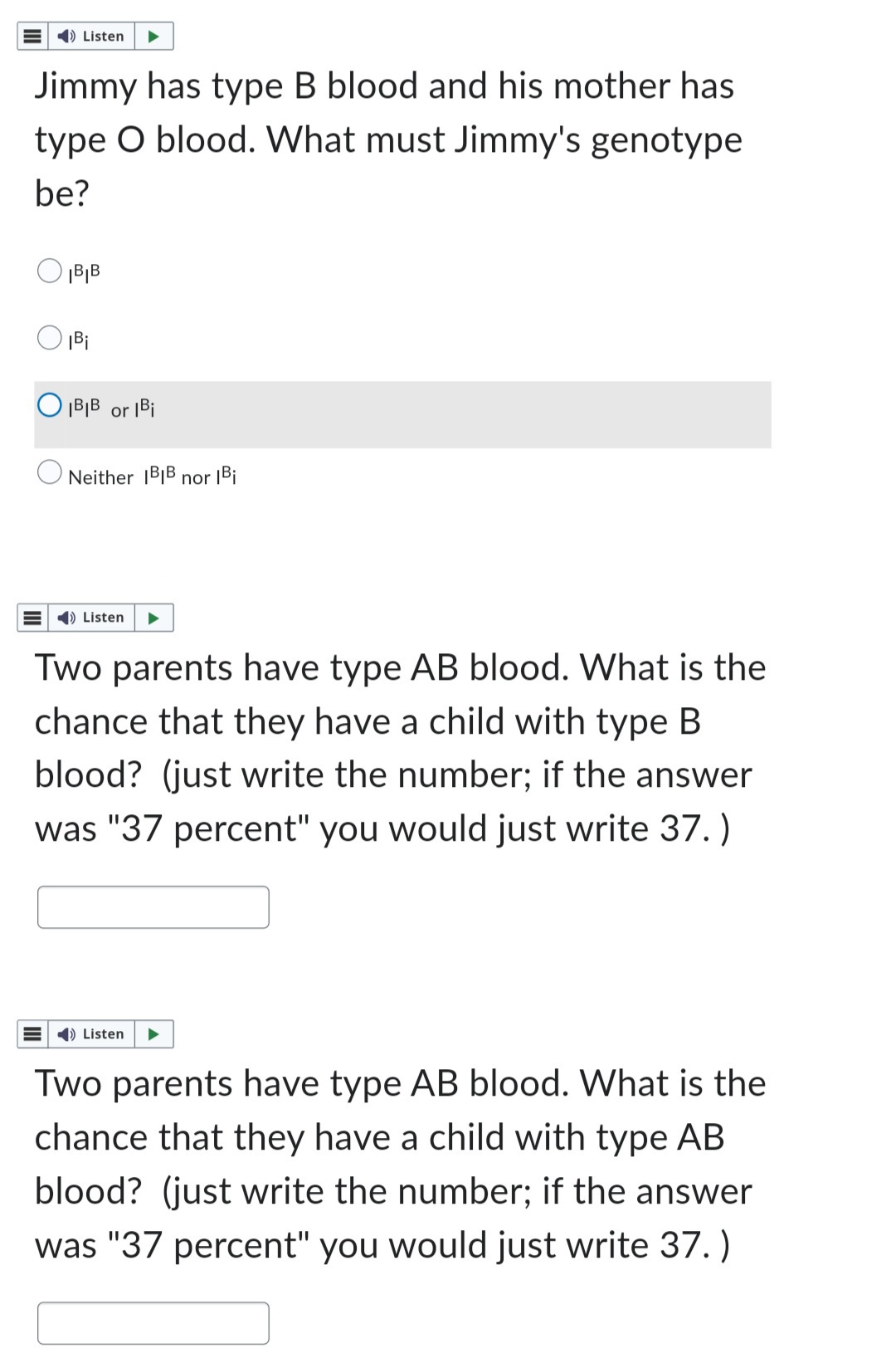 ➡ Listen
Jimmy has type B blood and his mother has
type O blood. What must Jimmy's genotype
be?
B|B
|Bi
OBIB or Bi
Neither IBIB nor |Bi
➡) Listen
Two parents have type AB blood. What is the
chance that they have a child with type B
blood? (just write the number; if the answer
was "37 percent" you would just write 37.)
➡ Listen
Two parents have type AB blood. What is the
chance that they have a child with type AB
blood? (just write the number; if the answer
was "37 percent" you would just write 37.)