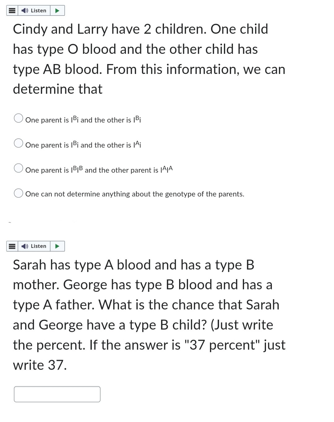 ➡ Listen
Cindy and Larry have 2 children. One child
has type O blood and the other child has
type AB blood. From this information, we can
determine that
One parent is IBi and the other is |Bi
One parent is IBi and the other is Ai
One parent is IBIB and the other parent is IAIA
One can not determine anything about the genotype of the parents.
➡ Listen
Sarah has type A blood and has a type B
mother. George has type B blood and has a
type A father. What is the chance that Sarah
and George have a type B child? (Just write
the percent. If the answer is "37 percent" just
write 37.