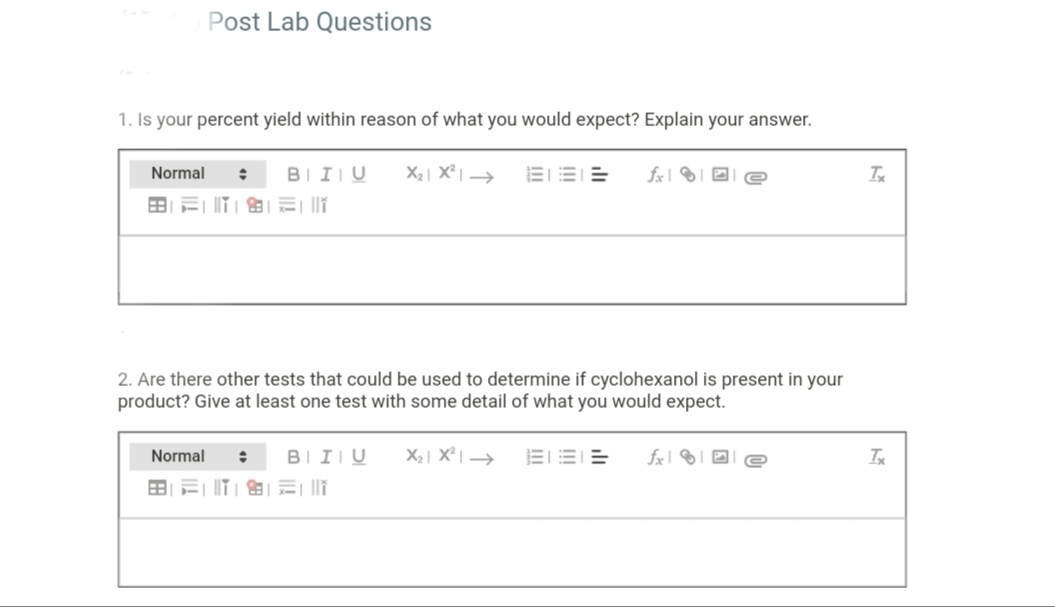 Post Lab Questions
1. Is your percent yield within reason of what you would expect? Explain your answer.
Normal
BIIU
X2| X² | →
EEE
田=||T|的|讯二i
2. Are there other tests that could be used to determine if cyclohexanol is present in your
product? Give at least one test with some detail of what you would expect.
Normal
BIIIU
X2| X° | →
fx 1
Ix
田=|T」 的|元| ||
