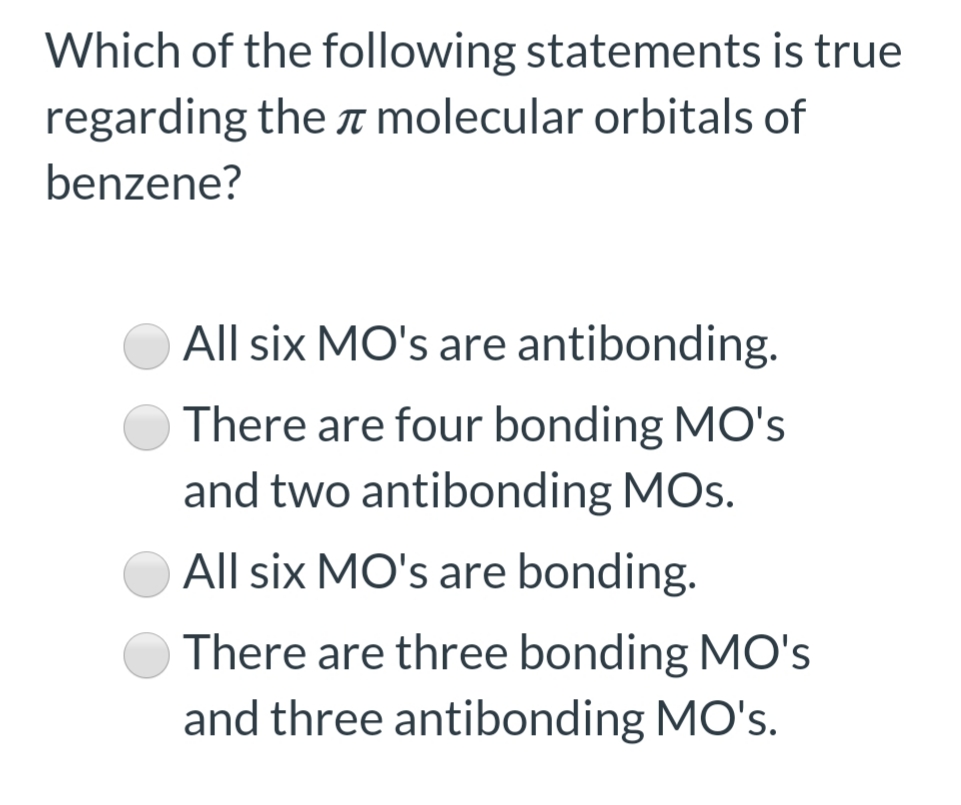 Which of the following statements is true
regarding the T molecular orbitals of
benzene?
All six MO's are antibonding.
There are four bonding MO's
and two antibonding MOs.
All six MO's are bonding.
There are three bonding MO's
and three antibonding MO's.
