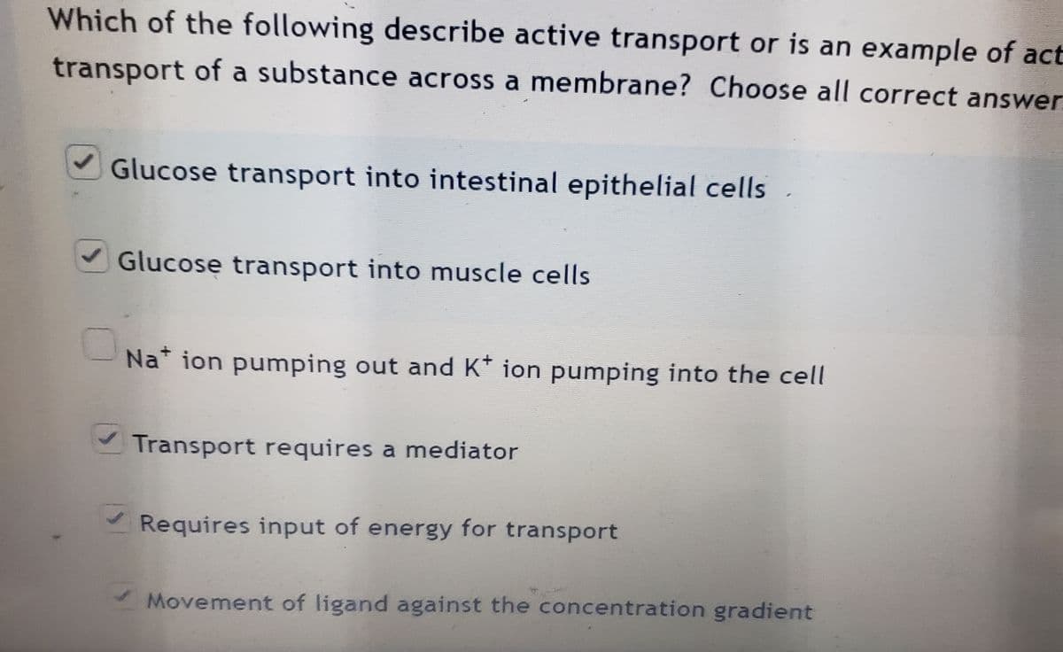 Which of the following describe active transport or is an example of act
transport of a substance across a membrane? Choose all correct answer
Glucose transport into intestinal epithelial cells
Glucose transport into muscle cells
Na* ion pumping out and K* ion pumping into the cell
Transport requires a mediator
Requires input of energy for transport
Movement of ligand against the concentration gradient
