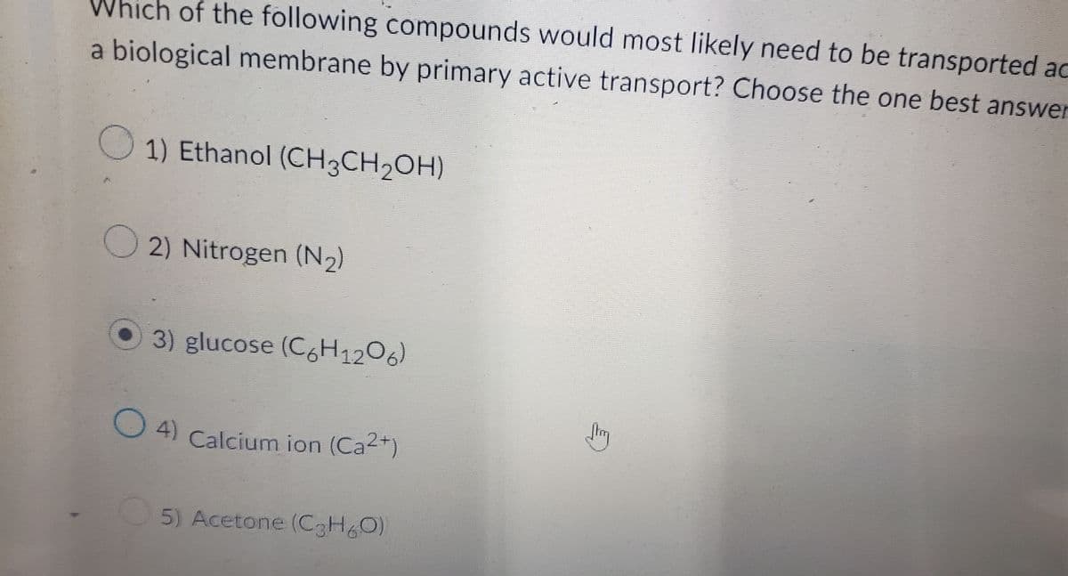 Which of the following compounds would most likely need to be transported ac
a biological membrane by primary active transport? Choose the one best answer
1) Ethanol (CH3CH₂OH)
2) Nitrogen (N₂)
3) glucose (C6H 1206)
Jhay
Calcium ion (Ca²+)
5) Acetone (C3H₂O)
(4)