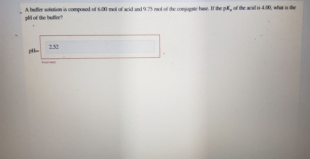 A buffer solution is composed of 6.00 mol of acid and 9.75 mol of the conjugate base. If the pK, of the acid is 4.00, what is the
pH of the buffer?
2.52
pH=