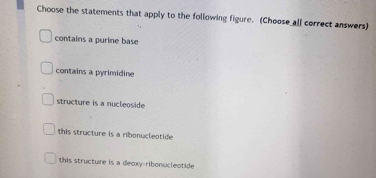 Choose the statements that apply to the following figure. (Choose all correct answers)
contains a purine base
contains a pyrimidine
structure is a nucleoside
this structure is a ribonucleotide
this structure is a deoxy-ribonucleotide
0