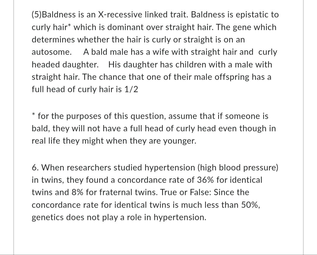 (5)Baldness is an X-recessive linked trait. Baldness is epistatic to
curly hair* which is dominant over straight hair. The gene which
determines whether the hair is curly or straight is on an
autosome. A bald male has a wife with straight hair and curly
headed daughter. His daughter has children with a male with
straight hair. The chance that one of their male offspring has a
full head of curly hair is 1/2
* for the purposes of this question, assume that if someone is
bald, they will not have a full head of curly head even though in
real life they might when they are younger.
6. When researchers studied hypertension (high blood pressure)
in twins, they found a concordance rate of 36% for identical
twins and 8% for fraternal twins. True or False: Since the
concordance rate for identical twins is much less than 50%,
genetics does not play a role in hypertension.