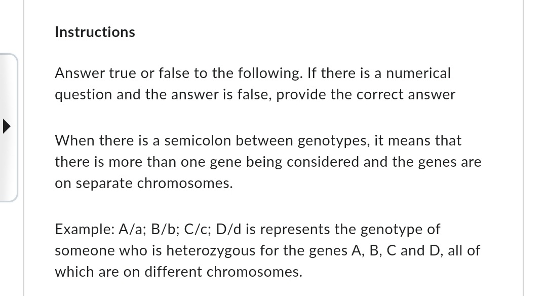 Instructions
Answer true or false to the following. If there is a numerical
question and the answer is false, provide the correct answer
When there is a semicolon between genotypes, it means that
there is more than one gene being considered and the genes are
on separate chromosomes.
Example: A/a; B/b; C/c; D/d is represents the genotype of
someone who is heterozygous for the genes A, B, C and D, all of
which are on different chromosomes.