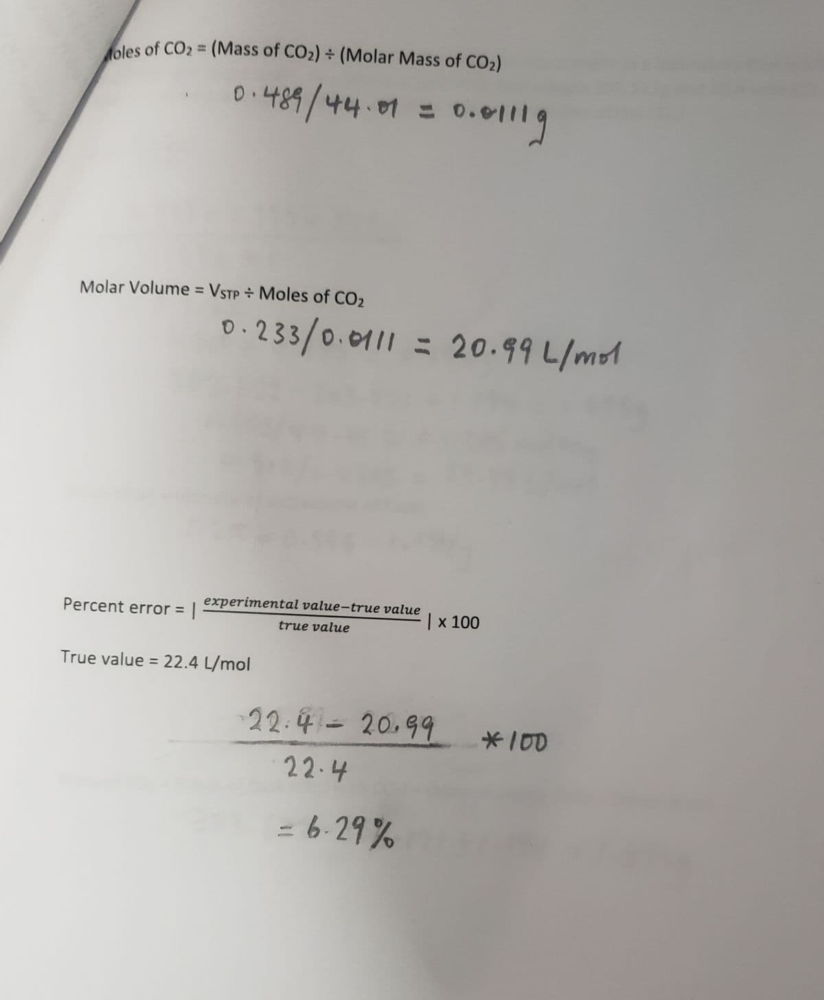 oles of CO₂ = (Mass of CO₂) + (Molar Mass of CO₂)
0.489/44.01 = = 0.0
Molar Volume = VSTP + Moles of CO₂
Percent error = |
0.233/0.0111 = 20.99 L/mol
experimental value-true value
true value
True value = 22.4 L/mol
0.01119
| x 100
-22.4 20.99
22.4
- 6.29%
*100