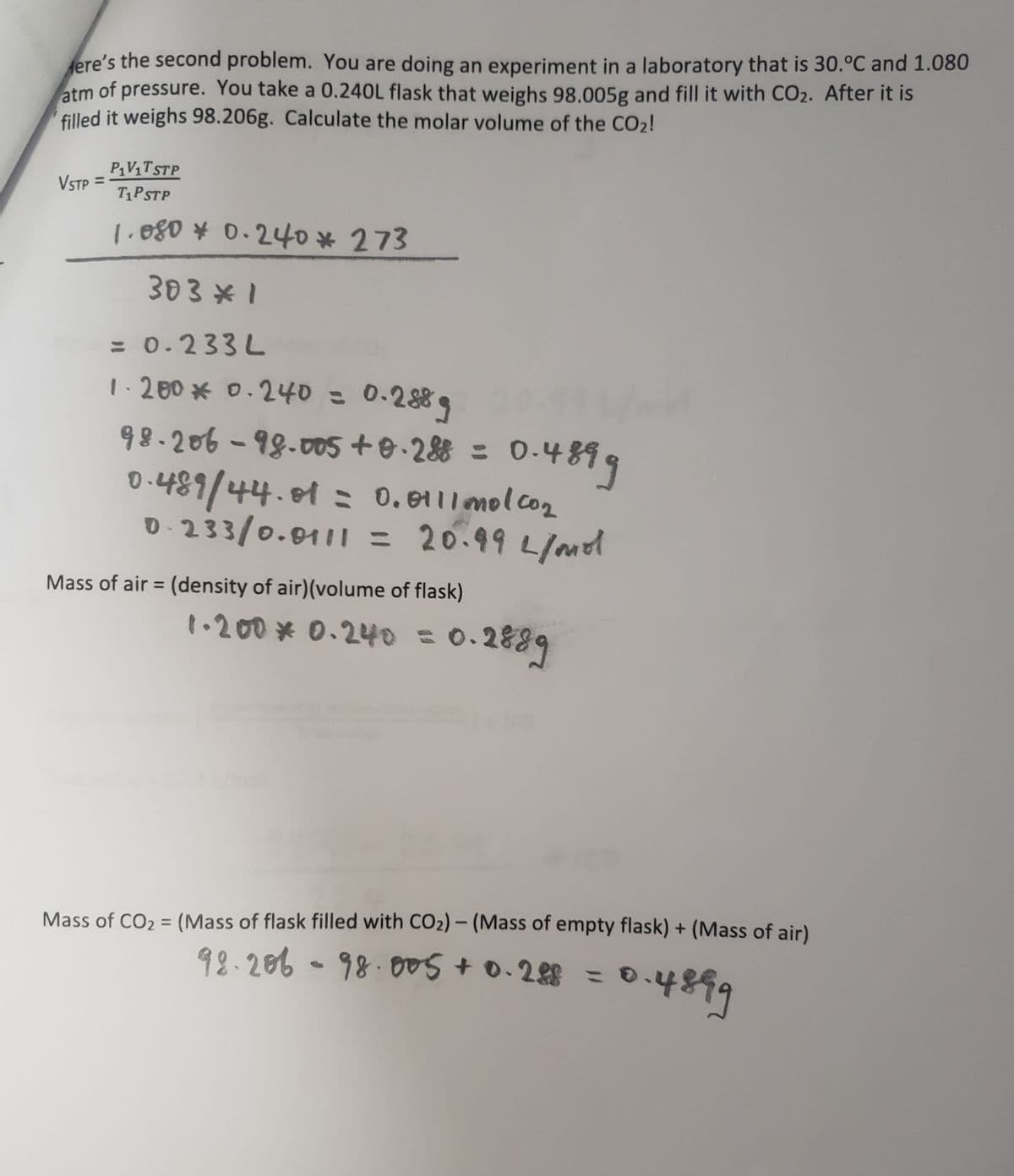 ere's the second problem. You are doing an experiment in a laboratory that is 30.ºC and 1.080
atm of pressure. You take a 0.240L flask that weighs 98.005g and fill it with CO₂. After it is
filled it weighs 98.206g. Calculate the molar volume of the CO₂!
VSTP =
P₁V₁T STP
T1PSTP
1.080 * 0.240* 273
303*1
= 0.233L
1.200 * 0.240 =
0.2889
0.4899
98-206-98-005 +0.288 = 0.4
0.489/44.81 = 0.0111mol.com
0-233/0.0111 = 20.99 L/mol
Mass of air = (density of air)(volume of flask)
1.200 * 0.240 = 0.
0.2889
Mass of CO₂ = (Mass of flask filled with CO₂) - (Mass of empty flask) + (Mass of air)
92-206-98·005 +0.288 = 0
0.4899