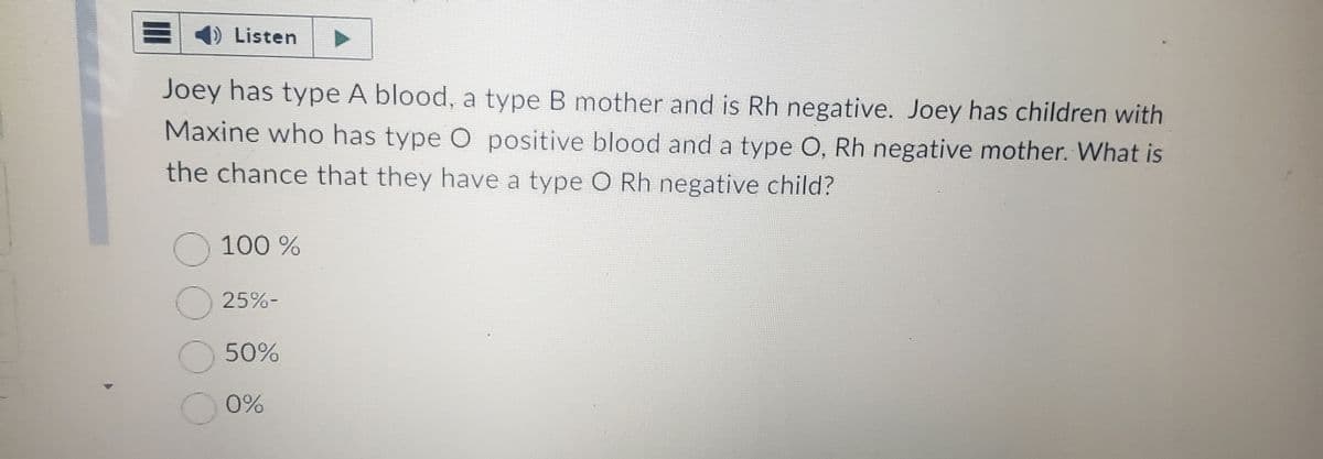 =
1) Listen
Joey has type A blood, a type B mother and is Rh negative. Joey has children with
Maxine who has type O positive blood and a type O, Rh negative mother. What is
the chance that they have a type O Rh negative child?
O 100%
O
O 50%
O 0%
25%-