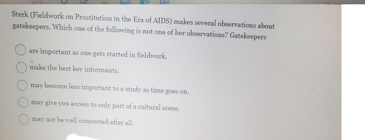 Sterk (Fieldwork on Prostitution in the Era of AIDS) makes several observations about
gatekeepers. Which one of the following is not one of her observations? Gatekeepers
O
are important as one gets started in fieldwork.
make the best key informants.
may become less important to a study as time goes on.
may give you access to only part of a cultural scene.
may not be well connected after all.