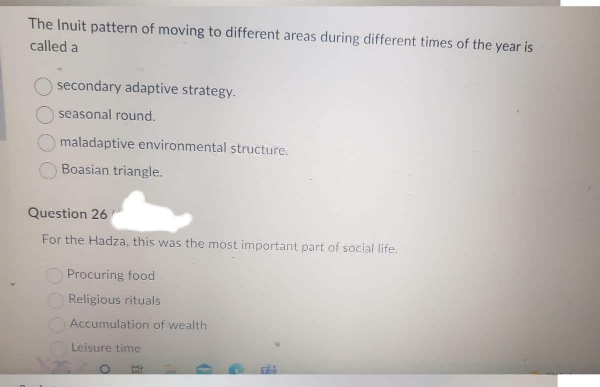 C
The Inuit pattern of moving to different areas during different times of the year is
called a
O secondary adaptive strategy.
seasonal round.
O maladaptive environmental structure.
Boasian triangle.
Question 26
For the Hadza, this was the most important part of social life.
Procuring food
Religious rituals
Accumulation of wealth
Leisure time
E