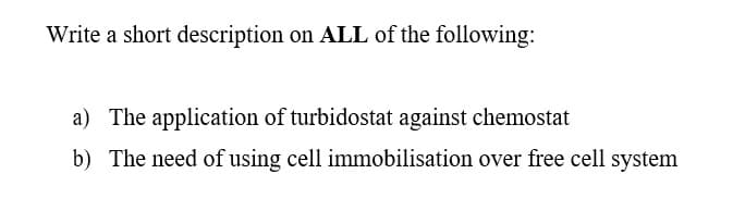 Write a short description on ALL of the following:
a) The application of turbidostat against chemostat
b) The need of using cell immobilisation over free cell system
