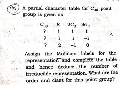 (c)) A partial character table for C3y point
group is given as
C3y
E
2C3 30,
1
1
1
1
-1
?
2
-1
Assign the Mulliken labels for the
representation and complete' the table
and hence deduce the number of
irreducible representation. What are the
"order and class for this point group?
1.
