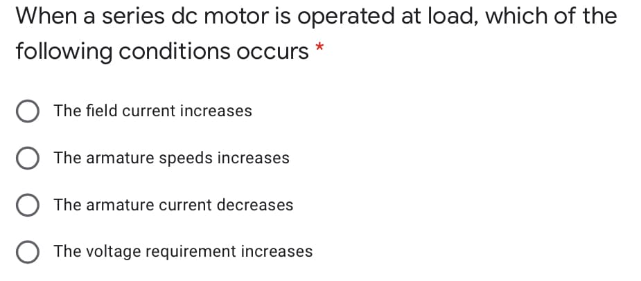 When a series dc motor is operated at load, which of the
following conditions occurs
The field current increases
The armature speeds increases
The armature current decreases
The voltage requirement increases
