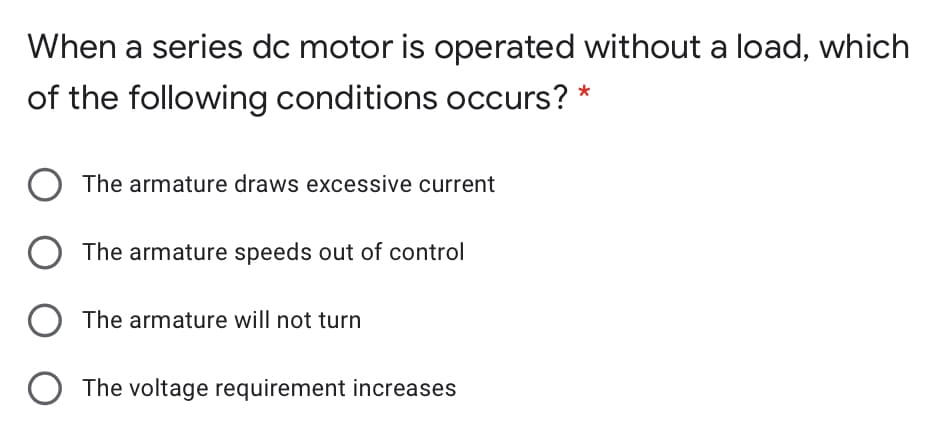 When a series dc motor is operated without a load, which
of the following conditions occurs? *
The armature draws excessive current
O The armature speeds out of control
The armature will not turn
The voltage requirement increases
