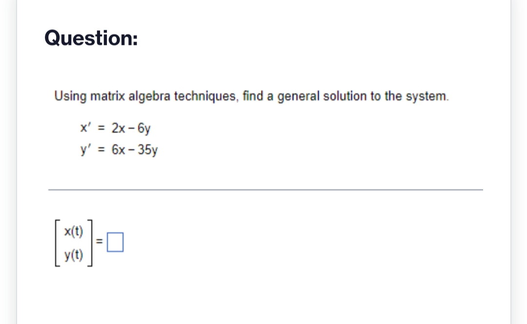 Question:
Using matrix algebra techniques, find a general solution to the system.
x' = 2x-6y
y' = 6x-35y
x(t)
y(t)